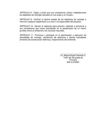 ARTÍCULO 8.- Vigilar y evitar que sus compañeros utilicen indebidamente
los depósitos de reciclaje ubicados en sus aulas y en el patio.

ARTÍCULO 9.- Verificar el óptimo estado de los depósitos de reciclaje e
informar cualquier desperfecto a su tutor o al responsable del proyecto.

ARTÍCULO 10.- Ejercer la vigilancia para prevenir, detectar y sancionar a
sus compañeros que hayan participado en la perpetración de un hecho
punible contra el ambiente y los recursos naturales.

ARTÍCULO 11.- Promover y participar en la planificación y ejecución de
actividades de reciclaje, recolección de desechos y demás actividades
similares de conservación defensa y mejoramiento del ambiente.




                                            _______________________
                                            Lic. Miguel Ángel Valverde V.
                                                Tutor del 4to grado de
                                                       Primaria
                                                    DNI 41270581
 