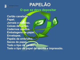 PAPELÃO
          O que se deve depositar

Cartão canelado.
Papel.
Jornais e revistas.
Caixas de cartão.
Cadernos usados.
Embalagens de papel.
Envelopes.
Papéis de embrulho.
Sacos de papel.
Todo o tipo de cartão.
Todo o tipo de papel de escrita e impressão.
 