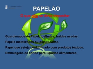 PAPELÃO
          O que não se deve depositar




Guardanapos de Papel, toalhetes, fraldas usadas.
Papeis metalizados ou plastificados.
Papel que esteja contaminado com produtos tóxicos.
Embalagens de cartão para líquidos alimentares.
 