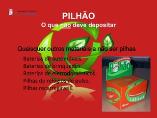 PILHÃO
         O que não deve depositar


Quaisquer outros materiais a não ser pilhas
  Baterias de automóveis.
  Baterias de brinquedos.
  Baterias de eletrodomésticos.
  Pilhas de relógios de pulso.
  Pilhas recarregáveis.
 