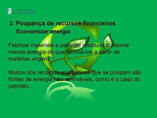 2. Poupança de recursos financeiros
   Economizar energia

Fabricar materiais a partir de resíduos consome
menos energia do que fabricá-los a partir de
matérias virgens.

Muitos dos recursos energéticos que se poupam são
fontes de energia não renováveis, como é o caso do
petróleo..
 
