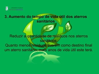 3. Aumento do tempo de vida útil dos aterros
                sanitários


  Reduzir a quantidade de resíduos nos aterros
                     sanitários.
Quanto menos resíduos tiverem como destino final
um aterro sanitário, mais anos de vida útil este terá.
 