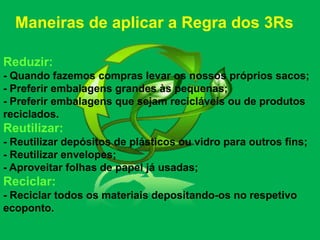 Maneiras de aplicar a Regra dos 3Rs

Reduzir:
- Quando fazemos compras levar os nossos próprios sacos;
- Preferir embalagens grandes às pequenas;
- Preferir embalagens que sejam recicláveis ou de produtos
reciclados.
Reutilizar:
- Reutilizar depósitos de plásticos ou vidro para outros fins;
- Reutilizar envelopes;
- Aproveitar folhas de papel já usadas;
Reciclar:
- Reciclar todos os materiais depositando-os no respetivo
ecoponto.
 