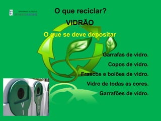 O que reciclar?
       VIDRÃO
O que se deve depositar


                   Garrafas de vidro.
                     Copos de vidro.
           Frascos e boiões de vidro.
             Vidro de todas as cores.
                  Garrafões de vidro.
 