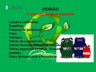 VIDRÃO
           O que não se deve depositar

Loiças e cerâmicas.
Espelhos.
Frascos de perfumes.
Pirex.
Vidraças.
Vidros de automóveis.
Vidros farmacêuticos e de hospitais.
Vidros especiais (cristais, lâmpadas, vidros de
janelas).
Vidro farmacêutico e Hospitalar.
 