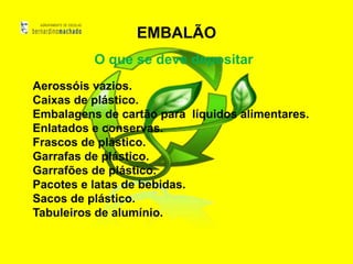 EMBALÃO
          O que se deve depositar
Aerossóis vazios.
Caixas de plástico.
Embalagens de cartão para líquidos alimentares.
Enlatados e conservas.
Frascos de plástico.
Garrafas de plástico.
Garrafões de plástico.
Pacotes e latas de bebidas.
Sacos de plástico.
Tabuleiros de alumínio.
 