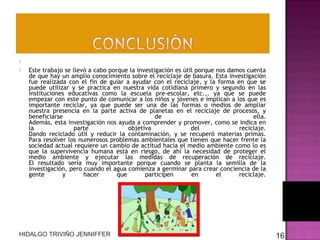 


 
Este trabajo se llevó a cabo porque la investigación es útil porque nos damos cuenta
de que hay un amplio conocimiento sobre el reciclaje de basura. Esta investigación
fue realizada con el fin de guiar a ayudar con el reciclaje, y la forma en que se
puede utilizar y se practica en nuestra vida cotidiana primero y segundo en las
instituciones educativas como la escuela pre-escolar, etc.,. ya que se puede
empezar con este punto de comunicar a los niños y jóvenes e implican a los que es
importante reciclar, ya que puede ser una de las formas o medios de ampliar
nuestra presencia en la parte activa de planetas en el reciclaje de procesos, y
beneficiarse
de
ella.
Además, esta investigación nos ayuda a comprender y promover, como se indica en
la
parte
objetiva
del
reciclaje.
Dando reciclado útil y reducir la contaminación, y se recuperó materias primas.
Para resolver los numerosos problemas ambientales que tienen que hacer frente la
sociedad actual requiere un cambio de actitud hacia el medio ambiente como lo es
que la supervivencia humana está en riesgo, de ahí la necesidad de proteger el
medio ambiente y ejecutar las medidas de recuperación de reciclaje.
El resultado sería muy importante porque cuando se planta la semilla de la
investigación, pero cuando el agua comienza a germinar para crear conciencia de la
gente
y
hacer
que
participen
en
el
reciclaje.

HIDALGO TRIVIÑO JENNIFFER

16

 