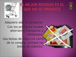 Adquiere sólo lo necesario.
Con los productos locales
ahorramos transporte y
embalajes.
Usa bolsas de lona o el carro
de la compra, rechaza las
bolsas de plástico.

 