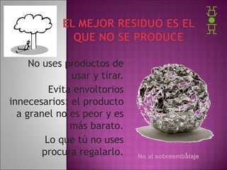 No uses productos de
usar y tirar.
Evita envoltorios
innecesarios: el producto
a granel no es peor y es
más barato.
Lo que tú no uses
procura regalarlo.

No al sobreembalaje

 