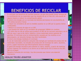 

El reciclaje nos beneficia de muchas maneras, ya que esto puede tomar ventaja de
la reutilización de los materiales que han dejado de ser el más útil, esto ayuda de
alguna manera a reducir la contaminación global.
El ahorro de energía con un reciclado de botellas permanece en una bombilla de
100 voltios durante 4 horas
• reducir los vertederos de aire la medida cautelar en un 20% por la quema menos
combustible.
• Reducir el consumo de agua en un 50%.
• Una botella de vidrio en un vertedero de propiedad 1000AN sin cambios.
• El vidrio Hoy en día se utiliza para producir el 50% de los recursos naturales y en el
50% de casco, que es de vidrio, plástico y otros materiales ahorra galones de
petróleo. El reciclaje evita la contaminación causada por los residuos no se
descompone y se necesita tiempo muy bien haciéndolo.
El ahorro de energía mediante el reciclaje:
El uso de materiales primarios consume más energía por tonelada de producción de
materiales reciclados, los estudios de producción de reciclaje de cobre, aluminio,
acero y papel mostraron que efectivamente ahorrar energía.
El gasto de energía necesario para obtener el vidrio, botella, a partir de materias
primas vírgenes con respecto a un ahorro en la fabricación de la misma es de 26%,
28% en el papel.
Durante el proceso de reciclaje, hay dos procesos que tienen una especial
relevancia.

HIDALGO TRIVIÑO JENNIFFER
7

 