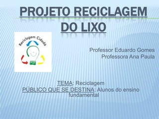 PROJETO RECICLAGEM
DO LIXO
Professor Eduardo Gomes
Professora Ana Paula
TEMA: Reciclagem
PÚBLICO QUE SE DESTINA: Alunos do ensino
fundamental
 