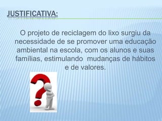 JUSTIFICATIVA:
O projeto de reciclagem do lixo surgiu da
necessidade de se promover uma educação
ambiental na escola, com os alunos e suas
famílias, estimulando mudanças de hábitos
e de valores.
 