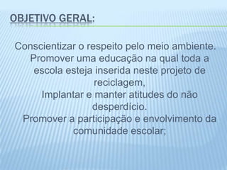 OBJETIVO GERAL:
Conscientizar o respeito pelo meio ambiente.
Promover uma educação na qual toda a
escola esteja inserida neste projeto de
reciclagem,
Implantar e manter atitudes do não
desperdício.
Promover a participação e envolvimento da
comunidade escolar;
 