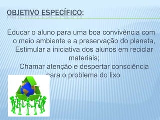 OBJETIVO ESPECÍFICO:
Educar o aluno para uma boa convivência com
o meio ambiente e a preservação do planeta,
Estimular a iniciativa dos alunos em reciclar
materiais;
Chamar atenção e despertar consciência
para o problema do lixo
 