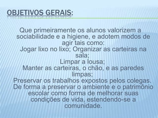 OBJETIVOS GERAIS:
Que primeiramente os alunos valorizem a
sociabilidade e a higiene, e adotem modos de
agir tais como:
Jogar lixo no lixo; Organizar as carteiras na
sala;
Limpar a lousa;
Manter as carteiras, o chão, e as paredes
limpas;
Preservar os trabalhos expostos pelos colegas.
De forma a preservar o ambiente e o patrimônio
escolar como forma de melhorar suas
condições de vida, estendendo-se a
comunidade.
 