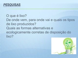 PESQUISAS
O que é lixo?
De onde vem, para onde vai e quais os tipos
de lixo produzidos?
Quais as formas alternativas e
ecologicamente corretas de disposição do
lixo?
 