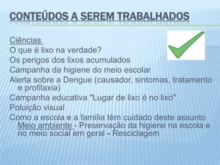 CONTEÚDOS A SEREM TRABALHADOS
Ciências
O que é lixo na verdade?
Os perigos dos lixos acumulados
Campanha da higiene do meio escolar
Alerta sobre a Dengue (causador, sintomas, tratamento
e profilaxia)
Campanha educativa "Lugar de lixo é no lixo"
Poluição visual
Como a escola e a família têm cuidado deste assunto
Meio ambiente - Preservação da higiene na escola e
no meio social em geral - Resciclagem
 