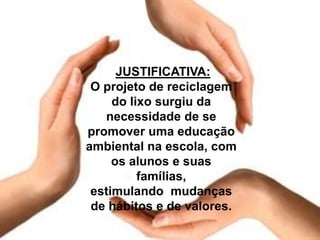 JUSTIFICATIVA:
O projeto de reciclagem
do lixo surgiu da
necessidade de se
promover uma educação
ambiental na escola, com
os alunos e suas
famílias,
estimulando mudanças
de hábitos e de valores.
 