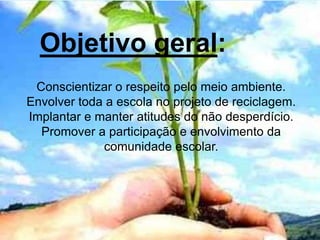 Objetivo geral:
Conscientizar o respeito pelo meio ambiente.
Envolver toda a escola no projeto de reciclagem.
Implantar e manter atitudes do não desperdício.
Promover a participação e envolvimento da
comunidade escolar.
 