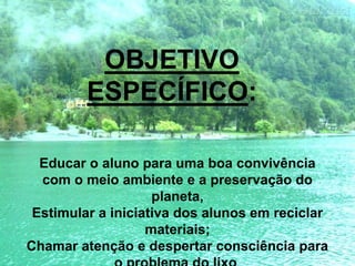 Educar o aluno para uma boa convivência
com o meio ambiente e a preservação do
planeta,
Estimular a iniciativa dos alunos em reciclar
materiais;
Chamar atenção e despertar consciência para
OBJETIVO
ESPECÍFICO:
 