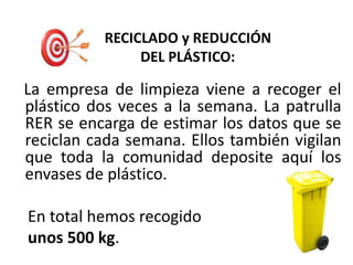 RECICLADO y REDUCCIÓN
DEL PLÁSTICO:
La empresa de limpieza viene a recoger el
plástico dos veces a la semana. La patrulla
RER se encarga de estimar los datos que se
reciclan cada semana. Ellos también vigilan
que toda la comunidad deposite aquí los
envases de plástico.
En total hemos recogido
unos 500 kg.
 
