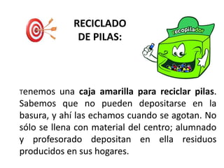 RECICLADO
DE PILAS:
Tenemos una caja amarilla para reciclar pilas.
Sabemos que no pueden depositarse en la
basura, y ahí las echamos cuando se agotan. No
sólo se llena con material del centro; alumnado
y profesorado depositan en ella residuos
producidos en sus hogares.
 
