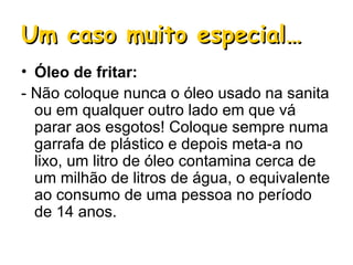 Um caso muito especial… Óleo de fritar: - Não coloque nunca o óleo usado na sanita ou em qualquer outro lado em que vá parar aos esgotos! Coloque sempre numa garrafa de plástico e depois meta-a no lixo, um litro de óleo contamina cerca de um milhão de litros de água, o equivalente ao consumo de uma pessoa no período de 14 anos.  