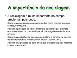 A importância da reciclagem A reciclagem é muito importante no campo ambiental, pois pode: Reduzir a acumulação progressiva de lixo como por exemplo nas lixeiras, aterros, etc.,  Reduzir a produção de novos materiais, poupando por exemplo exemplo árvores na criação do papel, que exigiria o corte de mais árvores;  Reduzir as emissões de gases como metano e carbono na queima de muitos materiais recicláveis em lixeiras, aterros, etc.; Reduzir as agressões ao solo, ar e água provocadas pelas mesmas lixeiras, aterros, etc.; -  … 