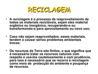 A reciclagem é o processo de reaproveitamento de todos os materiais recicláveis, sejam eles material orgânico ou inorgânico, recuperando-o ou transformando-o para aproveitamento ou novo uso;  Caso não sejam reaproveitados, esses materiais, tendem a causar sérios problemas ambientais trocas; Os recursos da Terra são finitos, o que significa que é necessário tratar os recursos naturais com respeito e usá-los cautelosamente e com prudência, para isso é necessário que se recorra à reciclagem como meio de  protecção do ambiente e poupança de recursos. RECICLAGEM 