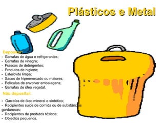 Plásticos e Metal Não depositar: -  Garrafas de óleo mineral e sintético; -  Recipientes sujos de comida ou de substâncias gordurosas; -  Recipientes de produtos tóxicos;  -  Objectos pequenos. Depositar: -  Garrafas de água e refrigerantes; -  Garrafas de vinagre; -  Frascos de detergentes; -  Produtos de higiene; -  Esferovite limpa; -  Sacos de hipermercado ou maiores; -  Películas de envolver embalagens;  -  Garrafas de óleo vegetal. 