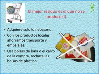 El mejor residuo es el que no se produce (I)Adquiere sólo lo necesario.Con los productos locales ahorramos transporte y embalajes.Usa bolsas de lona o el carro de la compra, rechaza las bolsas de plástico.