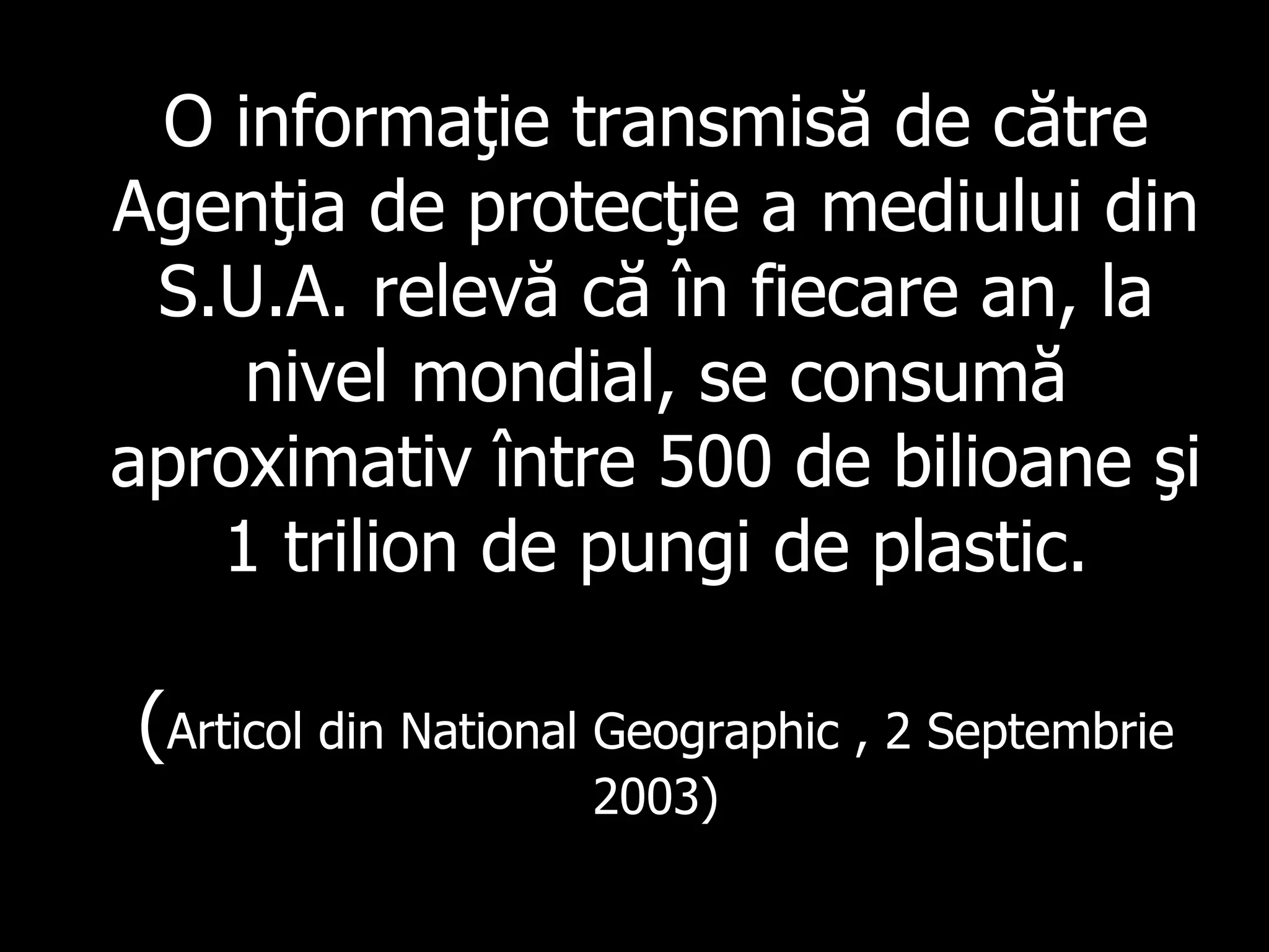 O informaţie transmisă de către Agenţia de protecţie a mediului din S.U.A. relevă că în fiecare an, la nivel mondial, se consumă aproximativ între 500 de bilioane şi 1 trilion de pungi de plastic. ( Articol din  National Geographic  ,  2 Se p tembr i e 2003) 