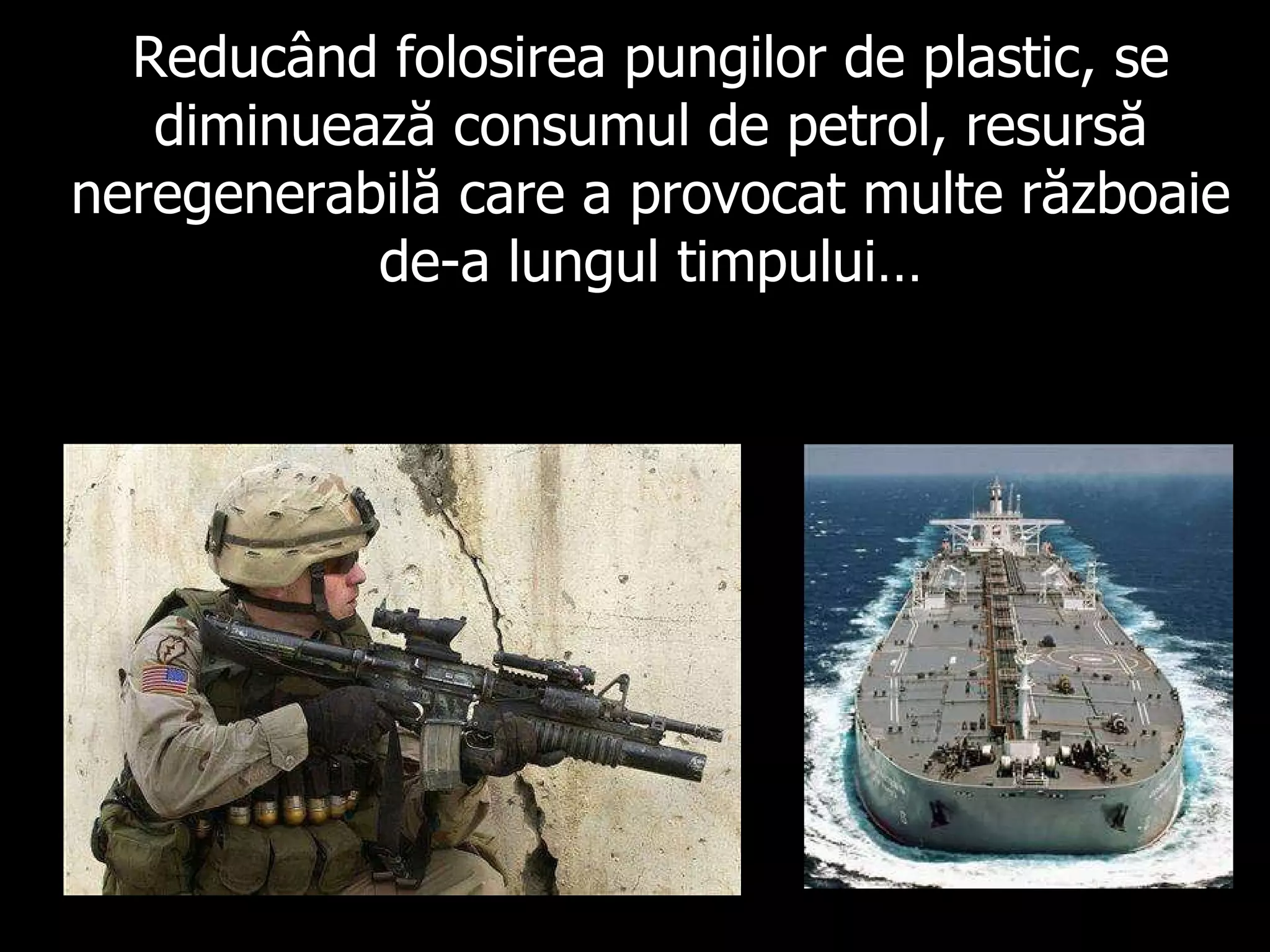 Reducând folosirea pungilor de plastic, se diminuează consumul de petrol, resursă neregenerabilă care a provocat multe războaie de-a lungul timpului… 