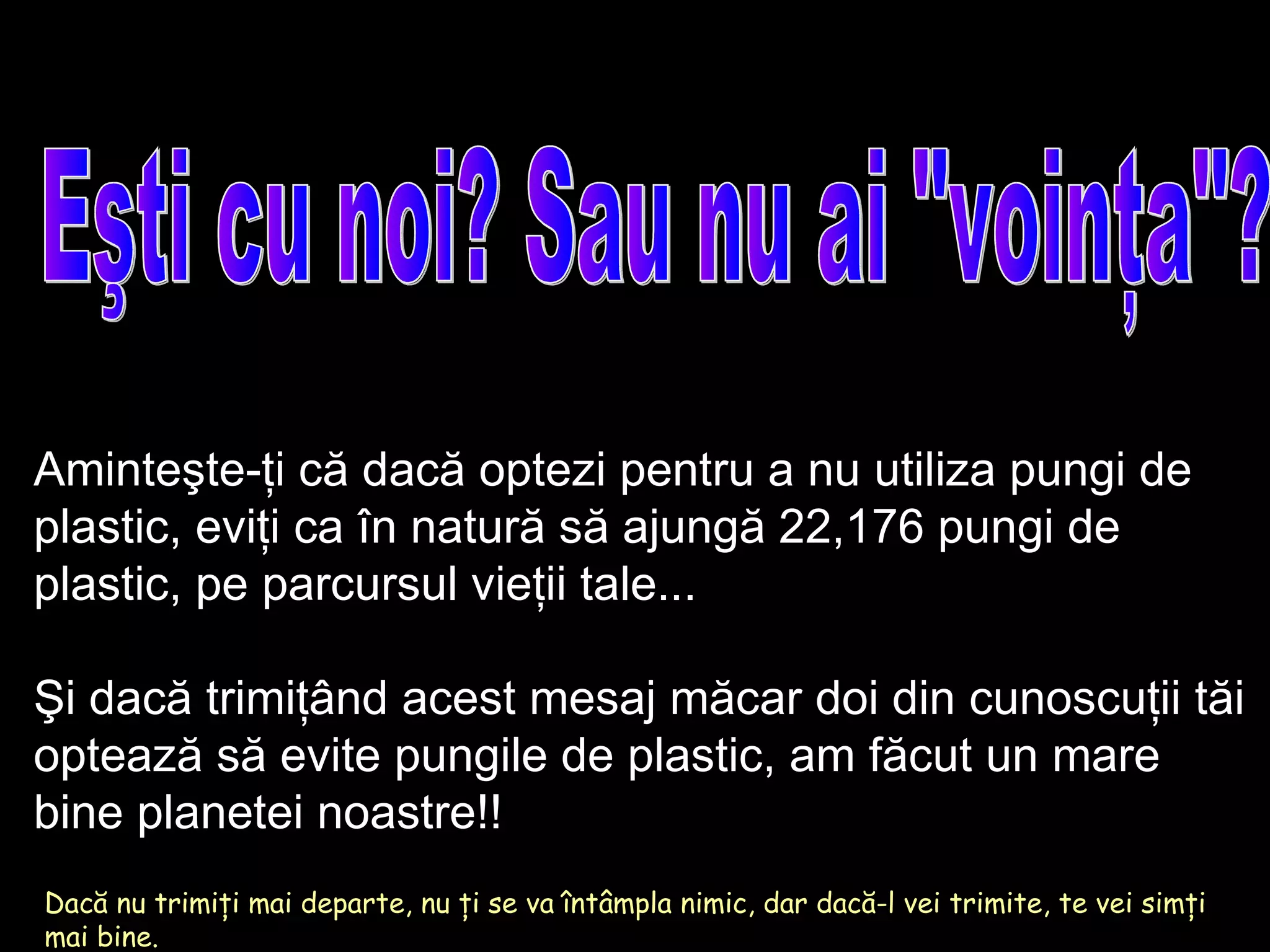 Eşti cu noi? Sau nu ai &quot;voinţa&quot;? Dacă nu trimiţi mai departe, nu ţi se va întâmpla nimic, dar dacă-l vei trimite, te vei simţi mai bine. Aminteşte-ţi că dacă optezi pentru a nu utiliza pungi de plastic, eviţi ca în natură să ajungă  22,176  pungi de plastic, pe parcursul vieţii tale ... Şi dacă trimiţând acest mesaj măcar doi din cunoscuţii tăi optează să evite pungile de plastic, am făcut un mare bine planetei noastre!! 