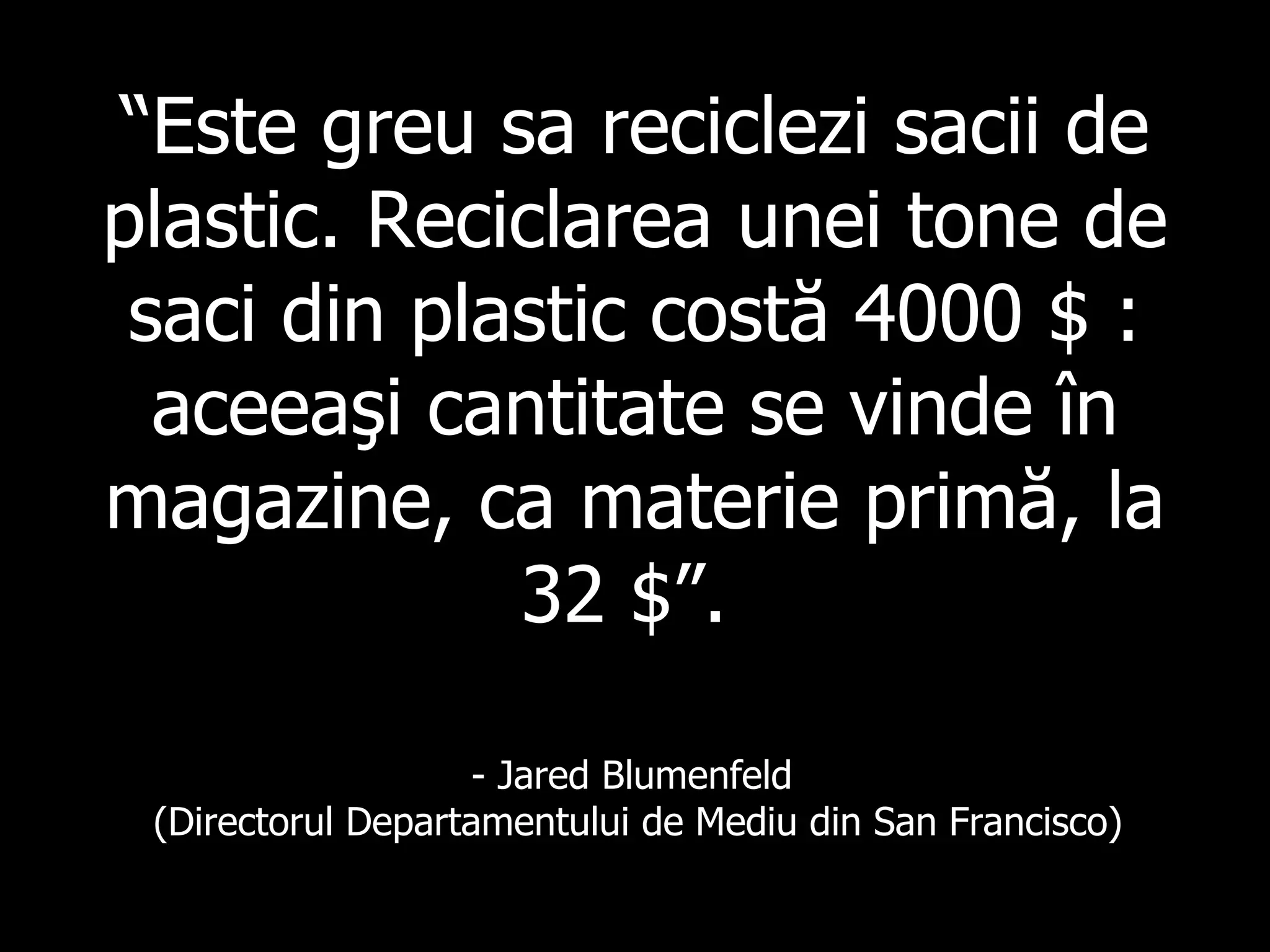 “ Este greu sa reciclezi sacii de plastic .  Reciclarea unei tone de saci din plastic  cost ă  4000 $ :  aceeaşi cantitate se vinde în magazine, ca materie primă, la 32  $”.   - Jared Blumenfeld  ( Directorul Departamentului de Mediu din San  Francisco) 