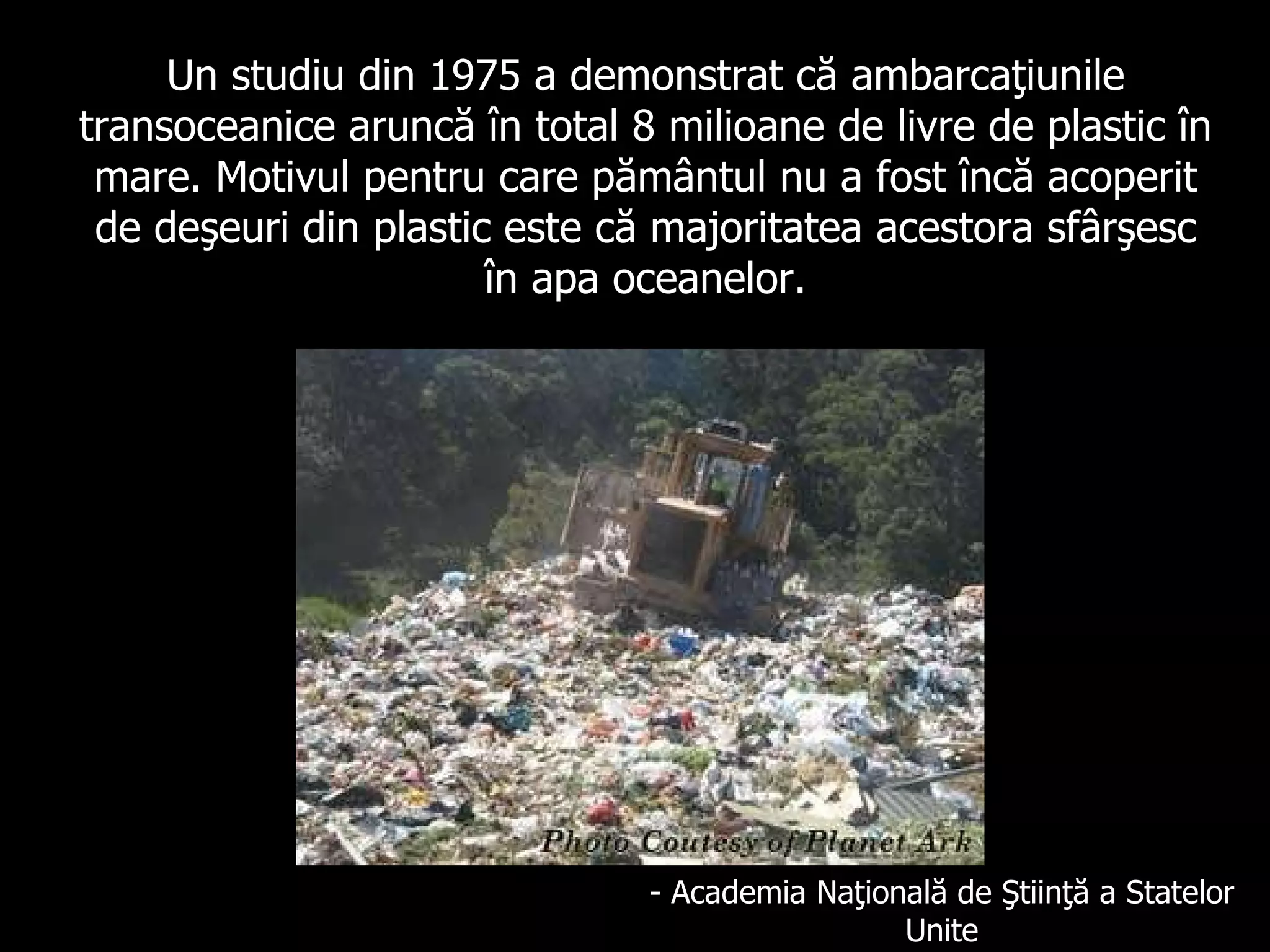 Un studiu din 1975 a demonstrat că ambarcaţiunile transoceanice aruncă în total 8 milioane de livre de plastic în mare.   Motivul pentru care pământul nu a fost încă acoperit de deşeuri din plastic este că majoritatea acestora sfârşesc în apa oceanelor. - Academia Na ţ ional ă   de Şt i i n ţă   a Statelor Unite 