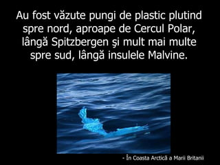 Au fost văzute pungi de plastic plutind spre nord, aproape de Cercul Polar, lângă  Spitzbergen  şi mult mai multe spre sud, lângă insulele Malvine. -  Î n Co a sta Ar c tic ă a Marii  Britan i i 