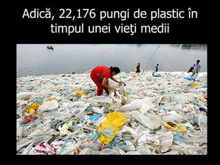 Adică , 22,176  pungi de plastic în timpul unei vieţi medii 