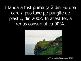 Irlanda a fost prima ţară din Europa care a pus taxe pe pungile de plastic, din 2002 .  În acest fel, a redus consumul cu 90%. BBC Noticias 20 A ugu st 2002 