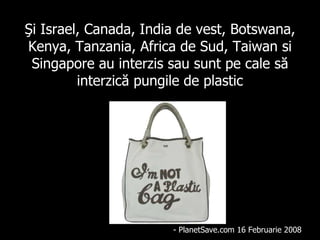 Şi  Israel, Canada, India de   vest, Botswana, Kenya, Tanzania, Africa  de  Sud, Taiw a n  si  Singapore  au interzis sau sunt pe cale să interzică pungile de plastic - PlanetSave.com 16 Febr u a r i e  2008 