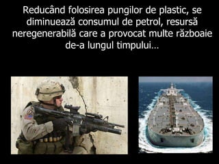 Reducând folosirea pungilor de plastic, se diminuează consumul de petrol, resursă neregenerabilă care a provocat multe războaie de-a lungul timpului… 