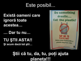 Este posibil ... Există oameni care ignoră toate acestea … …  Dar tu nu … TU ŞTII ASTA !! Şi acum dacă tot ştii … Ştii că tu ,  da , tu,  poţi ajuta planeta !!! 
