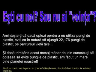 Eşti cu noi? Sau nu ai "voinţa"? Dacă nu trimiţi mai departe, nu ţi se va întâmpla nimic, dar dacă-l vei trimite, te vei simţi mai bine. Aminteşte-ţi că dacă optezi pentru a nu utiliza pungi de plastic, eviţi ca în natură să ajungă  22,176  pungi de plastic, pe parcursul vieţii tale ... Şi dacă trimiţând acest mesaj măcar doi din cunoscuţii tăi optează să evite pungile de plastic, am făcut un mare bine planetei noastre!! 