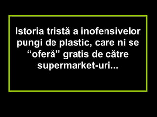 Istoria tristă a inofensivelor
 pungi de plastic, care ni se
   “oferă” gratis de către
      supermarket-uri...
 