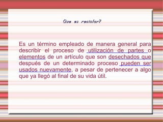 Es un término empleado de manera general para describir el proceso de  utilización de partes  o  elementos  de un artículo que son  desechados que  después de un determinado proceso  pueden ser usados nuevamente , a pesar de pertenecer a algo que ya llegó al final de su vida útil. Que es reciclar? 