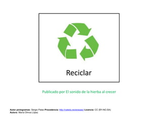 Reciclar
Publicado por El sonido de la hierba al crecer
Autor pictogramas: Sergio Palao Procedencia: http://catedu.es/arasaac/ Licencia: CC (BY-NC-SA)
Autora: María Olmos López
 