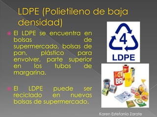    El LDPE se encuentra en
    bolsas                de
    supermercado, bolsas de
    pan,      plástico   para
    envolver, parte superior
    en     los     tubos  de
    margarina.

   El   LDPE    puede    ser
    reciclado    en   nuevas
    bolsas de supermercado.
                                Karen Estefanía Zarate
 