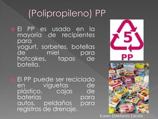    El PP es usado en la
    mayoría de recipientes
    para
    yogurt, sorbetes, botellas
    de        miel      para
    hotcakes,    tapas     de
    botella.

   El PP puede ser reciclado
    en        viguetas     de
    plástico,     cajas    de
    baterías              para
    autos, peldaños para
    registros de drenaje.
                                 Karen Estefanía Zarate
 