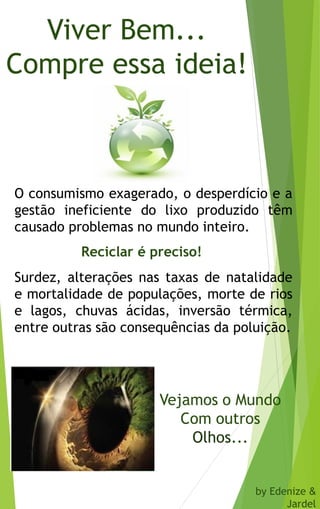 Viver Bem...
Compre essa ideia!
O consumismo exagerado, o desperdício e a
gestão ineficiente do lixo produzido têm
causado problemas no mundo inteiro.
Surdez, alterações nas taxas de natalidade
e mortalidade de populações, morte de rios
e lagos, chuvas ácidas, inversão térmica,
entre outras são consequências da poluição.
Reciclar é preciso!
Vejamos o Mundo
Com outros
Olhos...
by Edenize &
Jardel
 
