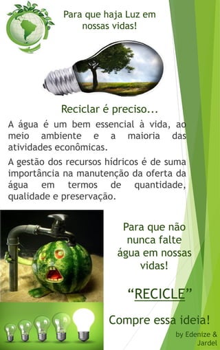 Para que haja Luz em
nossas vidas!
A água é um bem essencial à vida, ao
meio ambiente e a maioria das
atividades econômicas.
A gestão dos recursos hídricos é de suma
importância na manutenção da oferta da
água em termos de quantidade,
qualidade e preservação.
Reciclar é preciso...
Compre essa ideia!
by Edenize &
Jardel
Para que não
nunca falte
água em nossas
vidas!
“RECICLE”
 